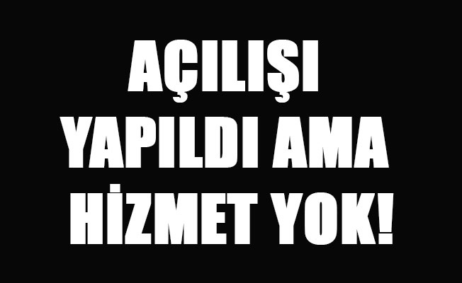 AÇILIŞI YAPILDI AMA HİZMET YOK!