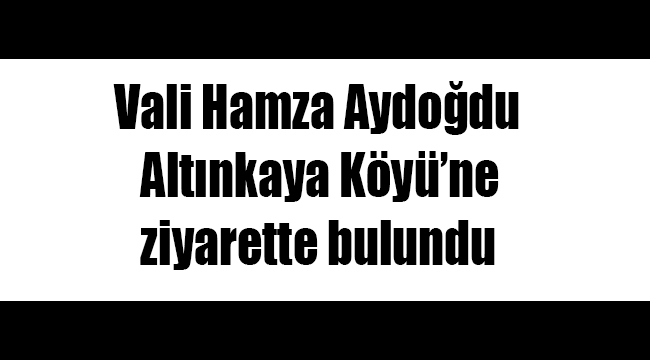 Vali Hamza Aydoğdu Altınkaya Köyü’ne ziyarette bulundu