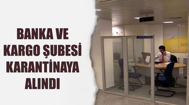 BANKA VE KARGO ŞUBESİ KARANTİNAYA ALINDI