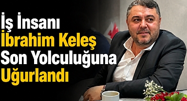 İş İnsanı İbrahim Keleş Son Yolculuğuna Uğurlandı