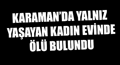 KARAMAN’DA YALNIZ YAŞAYAN KADIN EVİNDE ÖLÜ BULUNDU