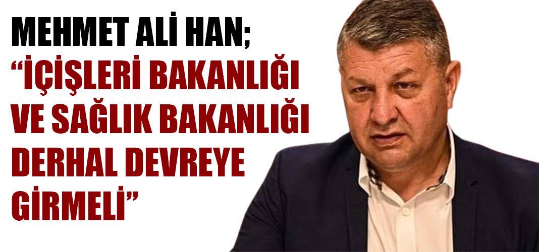 MEHMET ALİ HAN; “İÇİŞLERİ BAKANLIĞI VE SAĞLIK BAKANLIĞI DERHAL DEVREYE GİRMELİ”