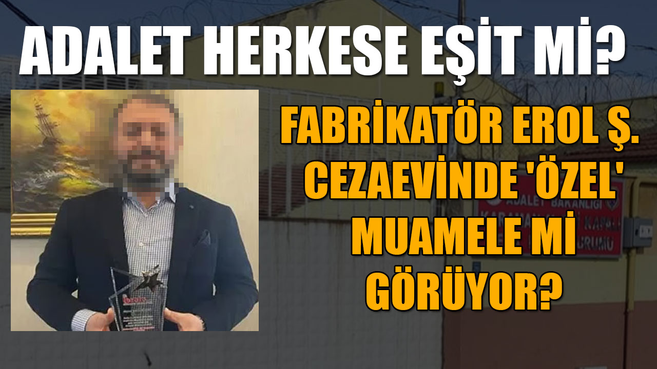FABRİKATÖR EROL Ş. CEZAEVİNDE 'ÖZEL' MUAMELE Mİ GÖRÜYOR?...ADALET HERKESE EŞİT Mİ?