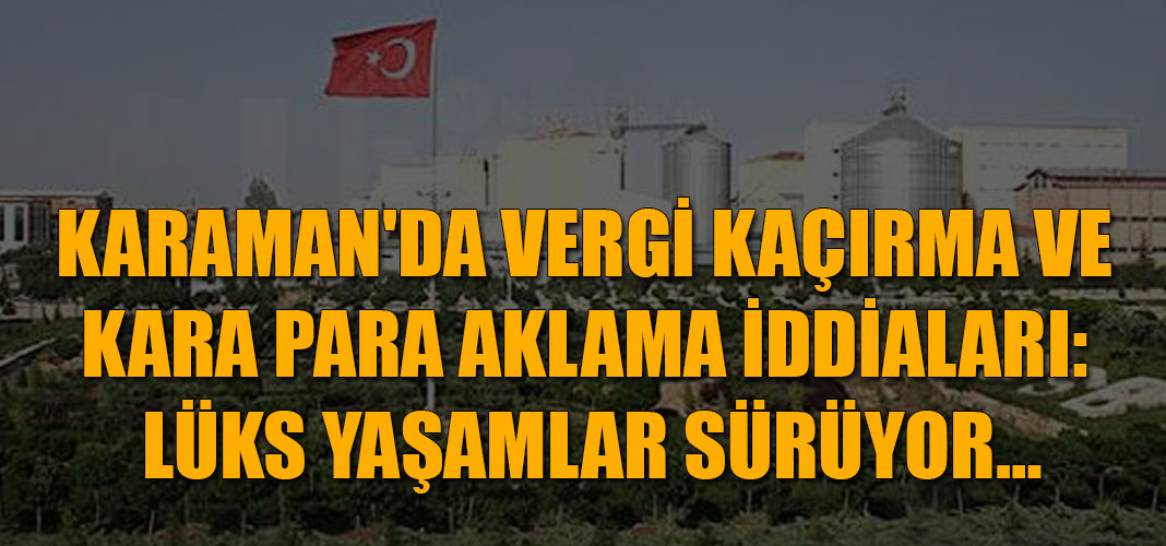 KARAMAN'DA VERGİ KAÇIRMA VE KARA PARA AKLAMA İDDİALARI: LÜKS YAŞAMLAR SÜRÜYOR…