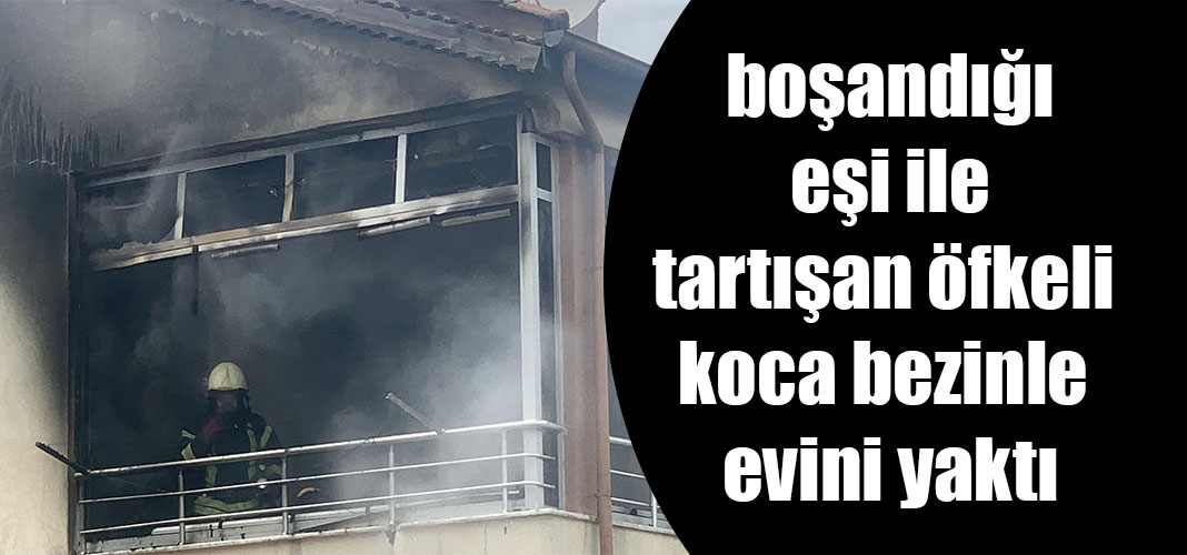 boşandığı eşi ile tartışan öfkeli koca bezinle evini yaktı